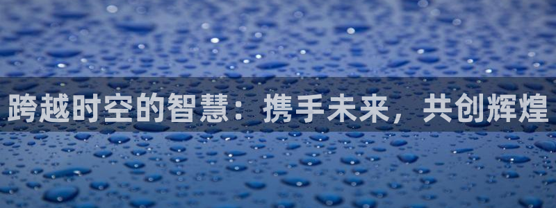 华信娱乐app哪个模式容易赢：跨越时空的智慧：携手未来，共创辉煌