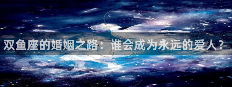 华信娱乐的平台：双鱼座的婚姻之路：谁会成为永远的爱人？