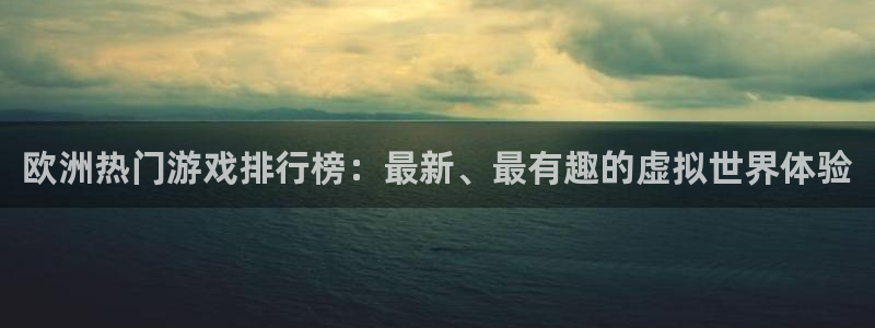南宫华信娱乐：欧洲热门游戏排行榜：最新、最有趣的虚拟世界体验